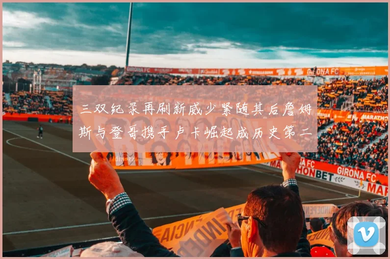 三双纪录再刷新威少紧随其后詹姆斯与登哥携手卢卡崛起成历史第二