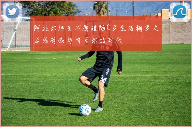 阿扎尔坦言不愿追随C罗生活梅罗之后或有我与内马尔的时代