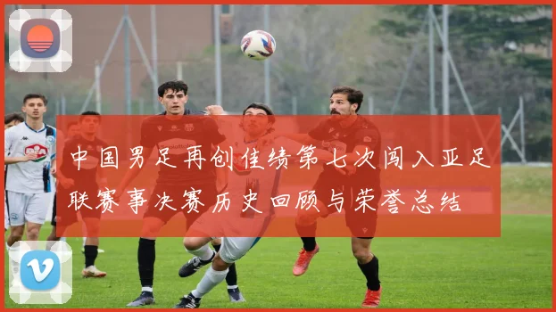 中国男足再创佳绩第七次闯入亚足联赛事决赛历史回顾与荣誉总结